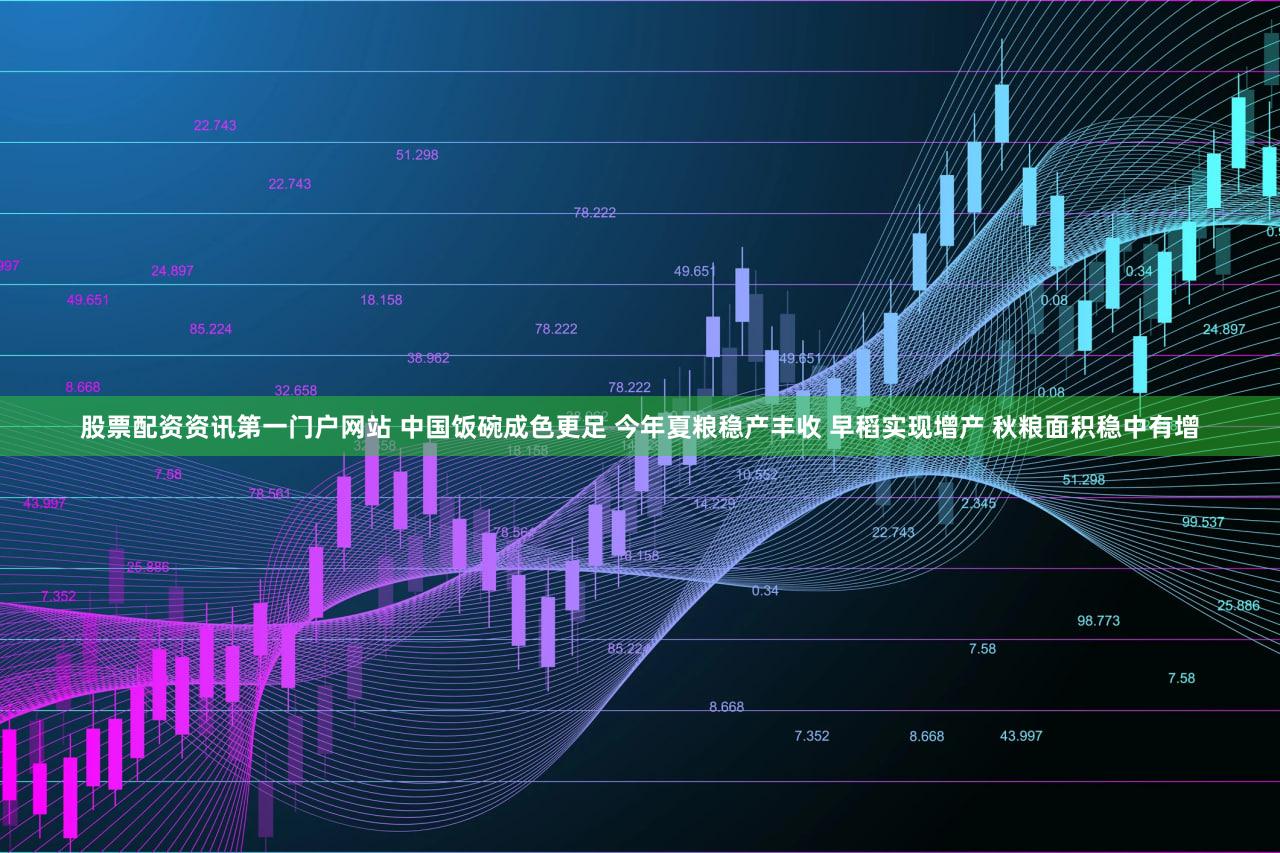 股票配资资讯第一门户网站 中国饭碗成色更足 今年夏粮稳产丰收 早稻实现增产 秋粮面积稳中有增