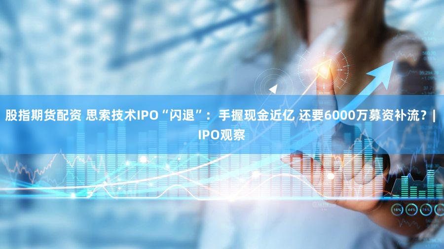 股指期货配资 思索技术IPO“闪退”：手握现金近亿 还要6000万募资补流？| IPO观察