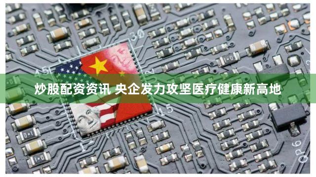炒股配资资讯 央企发力攻坚医疗健康新高地