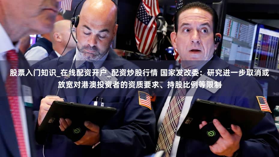 股票入门知识_在线配资开户_配资炒股行情 国家发改委:研究进一步取消或放宽对港澳投资者的资质要求、持股比例等限制