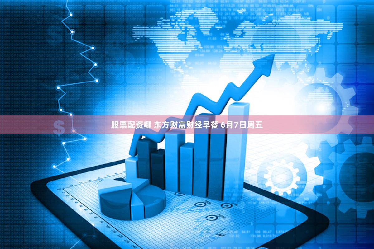 股票配资哪 东方财富财经早餐 6月7日周五