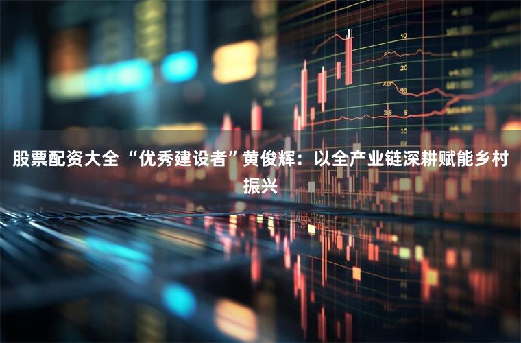 股票配资大全 “优秀建设者”黄俊辉：以全产业链深耕赋能乡村振兴