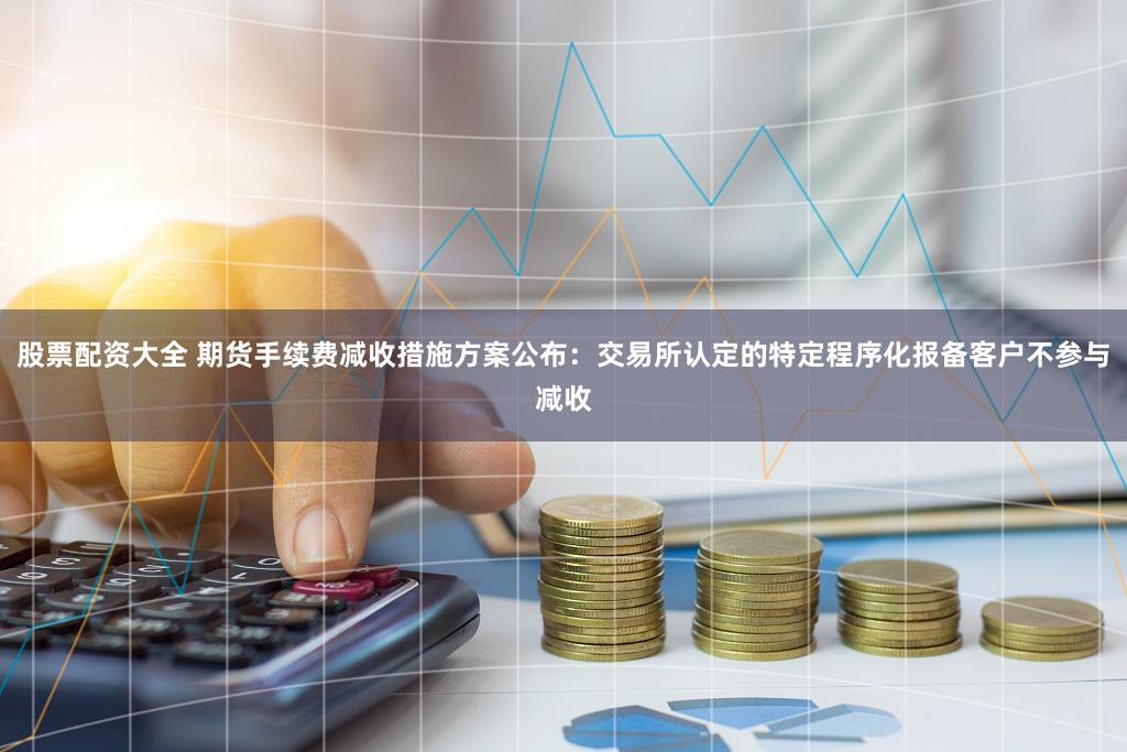 股票配资大全 期货手续费减收措施方案公布:交易所认定的特定程序化报备客户不参与减收