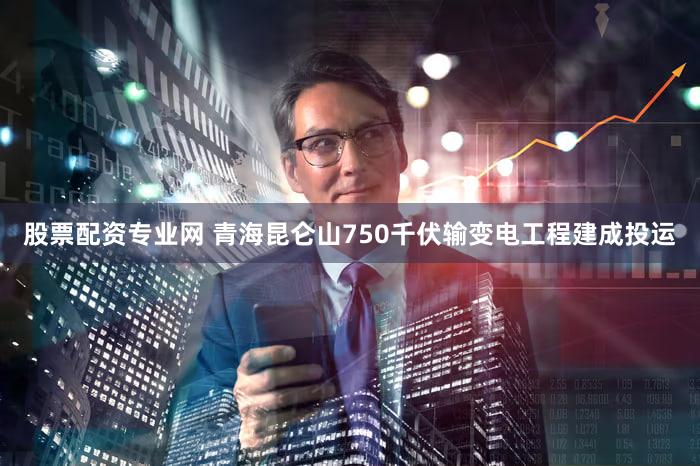 股票配资专业网 青海昆仑山750千伏输变电工程建成投运