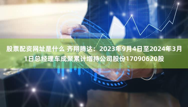 股票配资网址是什么 齐翔腾达：2023年9月4日至2024年3月1日总经理车成聚累计增持公司股份17090620股