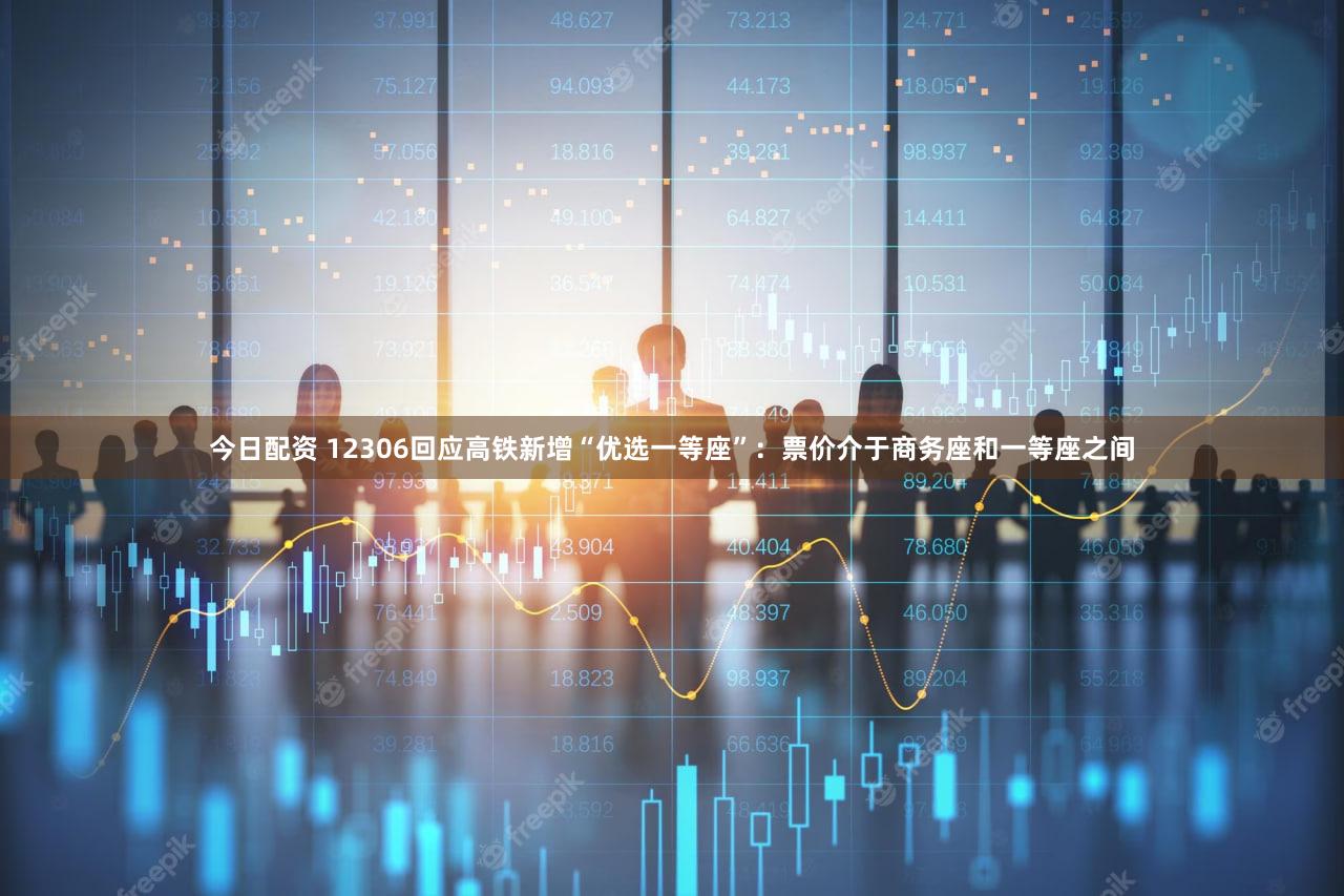 今日配资 12306回应高铁新增“优选一等座”：票价介于商务座和一等座之间