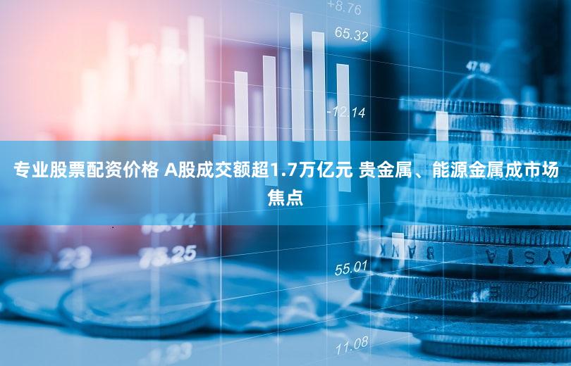 专业股票配资价格 A股成交额超1.7万亿元 贵金属、能源金属成市场焦点