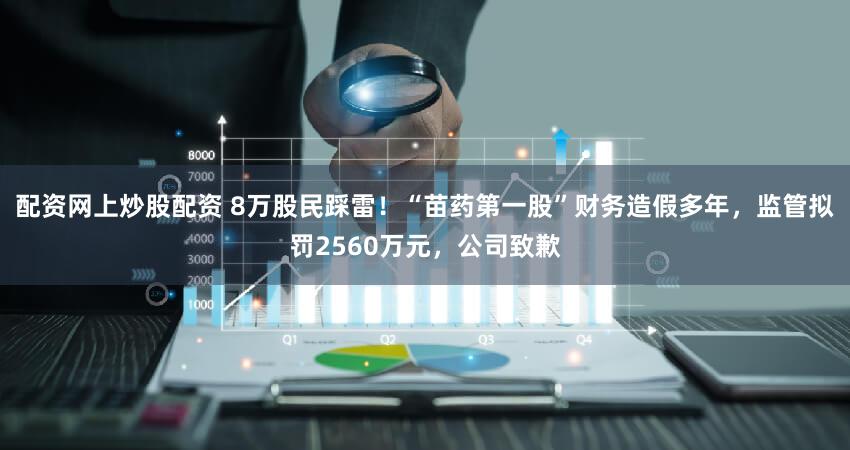 配资网上炒股配资 8万股民踩雷！“苗药第一股”财务造假多年，监管拟罚2560万元，公司致歉