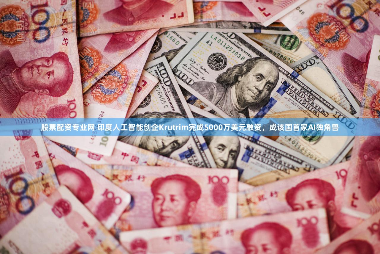 股票配资专业网 印度人工智能创企Krutrim完成5000万美元融资，成该国首家AI独角兽