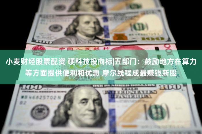 小麦财经股票配资 硬科技投向标|五部门：鼓励地方在算力等方面提供便利和优惠 摩尔线程成最赚钱新股