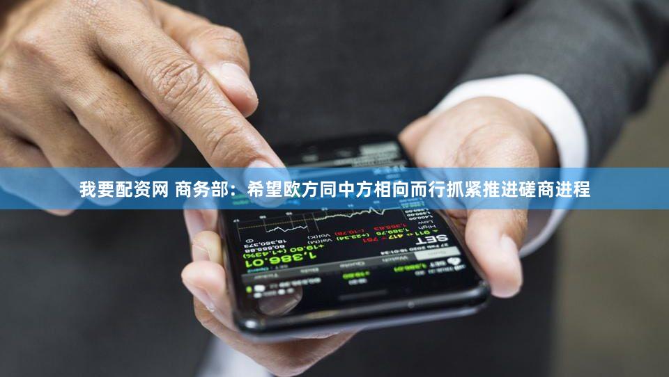 我要配资网 商务部：希望欧方同中方相向而行抓紧推进磋商进程