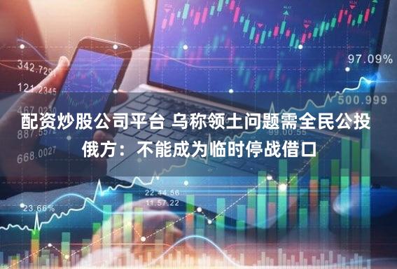 配资炒股公司平台 乌称领土问题需全民公投 俄方：不能成为临时停战借口