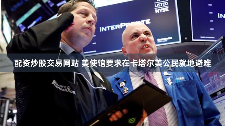 配资炒股交易网站 美使馆要求在卡塔尔美公民就地避难