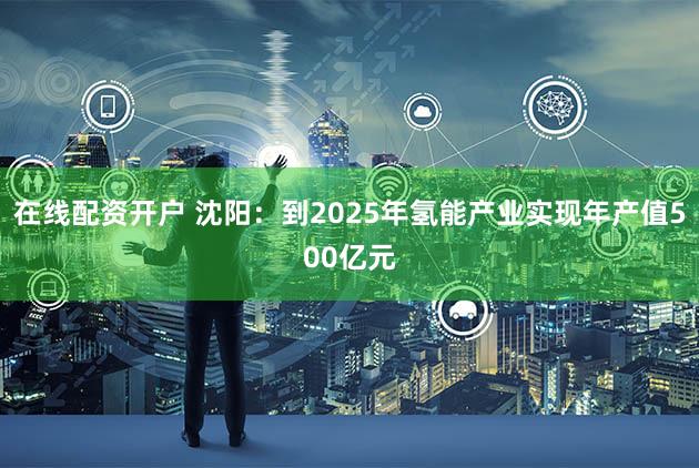 在线配资开户 沈阳:到2025年氢能产业实现年产值500亿元
