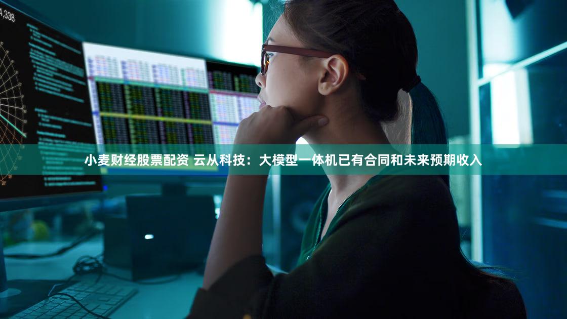 小麦财经股票配资 云从科技：大模型一体机已有合同和未来预期收入