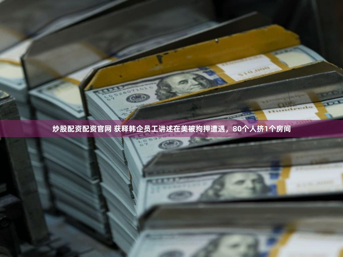 炒股配资配资官网 获释韩企员工讲述在美被拘押遭遇,80个人挤1个房间