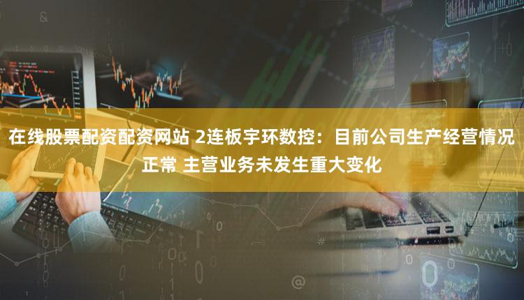在线股票配资配资网站 2连板宇环数控：目前公司生产经营情况正常 主营业务未发生重大变化