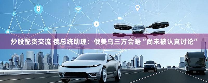 炒股配资交流 俄总统助理:俄美乌三方会晤“尚未被认真讨论”