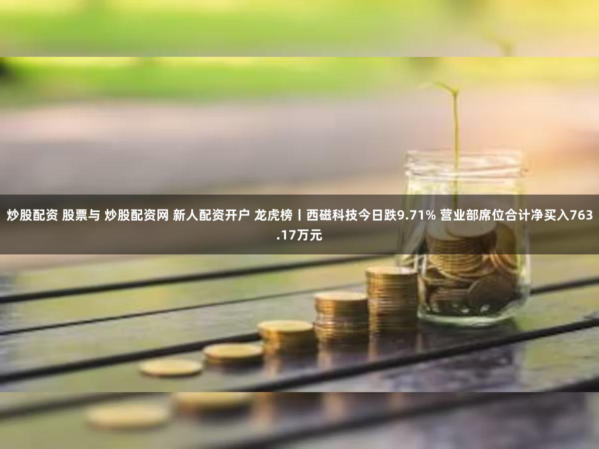 炒股配资 股票与 炒股配资网 新人配资开户 龙虎榜丨西磁科技今日跌9.71% 营业部席位合计净买入763.17万元