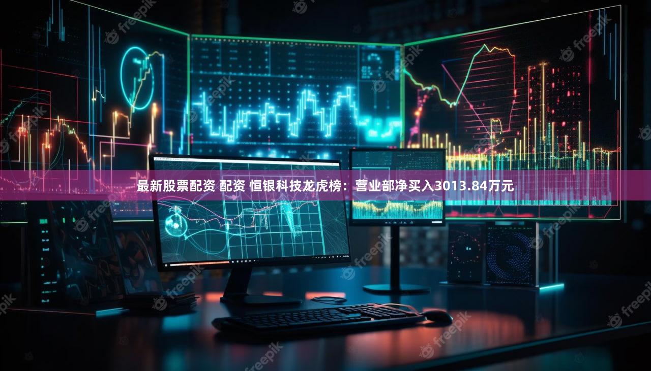最新股票配资 配资 恒银科技龙虎榜：营业部净买入3013.84万元