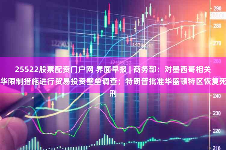 25522股票配资门户网 界面早报 | 商务部:对墨西哥相关涉华限制措施进行贸易投资壁垒调查;特朗普批准华盛顿特区恢复死刑