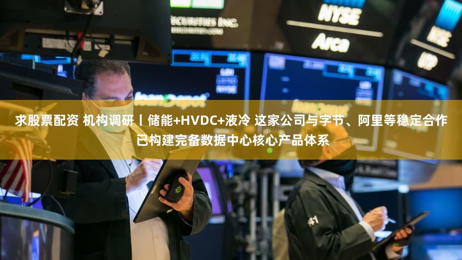求股票配资 机构调研丨储能+HVDC+液冷 这家公司与字节、阿里等稳定合作 已构建完备数据中心核心产品体系