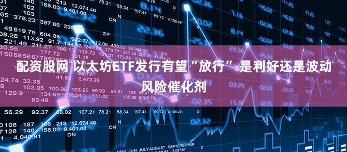 配资股网 以太坊ETF发行有望“放行” 是利好还是波动风险催化剂