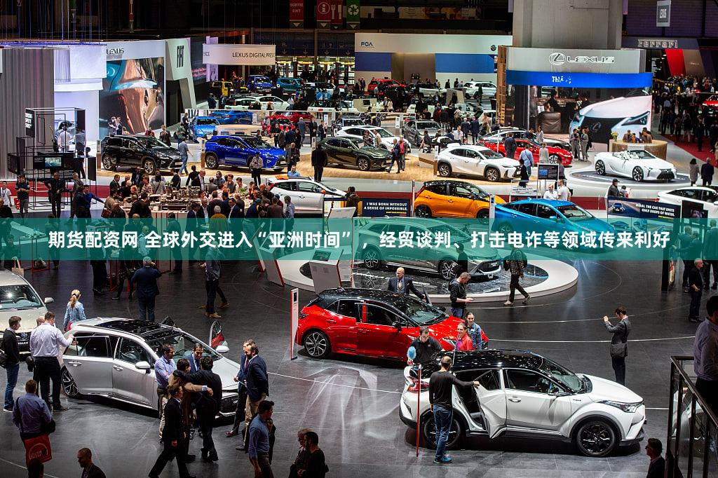 期货配资网 全球外交进入“亚洲时间” ，经贸谈判、打击电诈等领域传来利好