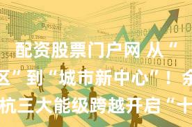 配资股票门户网 从“产业集聚区”到“城市新中心”！余杭三大能级跨越开启“十五五”新篇章