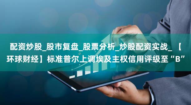 配资炒股_股市复盘_股票分析_炒股配资实战_ 【环球财经】标准普尔上调埃及主权信用评级至“B”