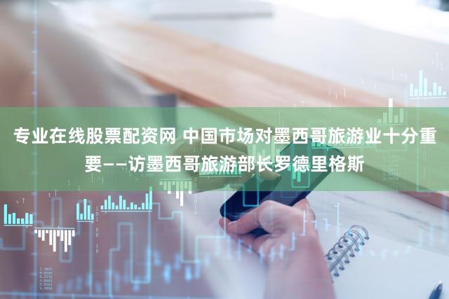 专业在线股票配资网 中国市场对墨西哥旅游业十分重要——访墨西哥旅游部长罗德里格斯