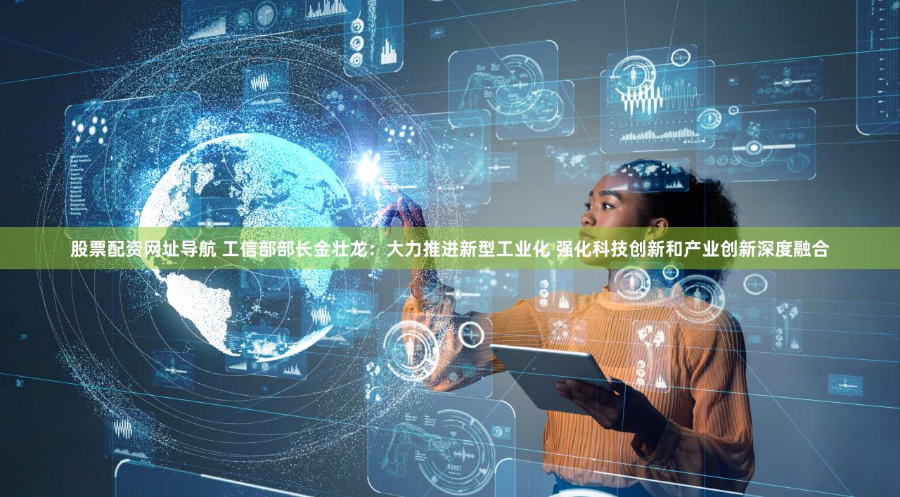 股票配资网址导航 工信部部长金壮龙：大力推进新型工业化 强化科技创新和产业创新深度融合