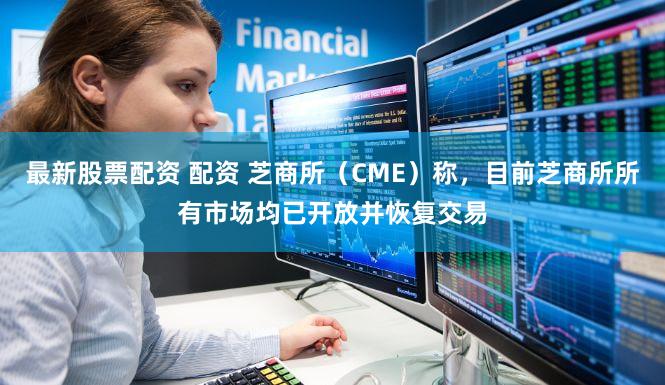 最新股票配资 配资 芝商所（CME）称，目前芝商所所有市场均已开放并恢复交易