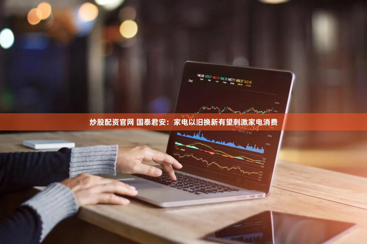 炒股配资官网 国泰君安：家电以旧换新有望刺激家电消费