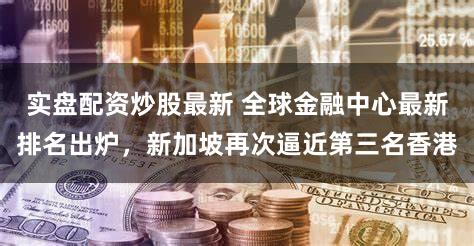实盘配资炒股最新 全球金融中心最新排名出炉,新加坡再次逼近第三名香港