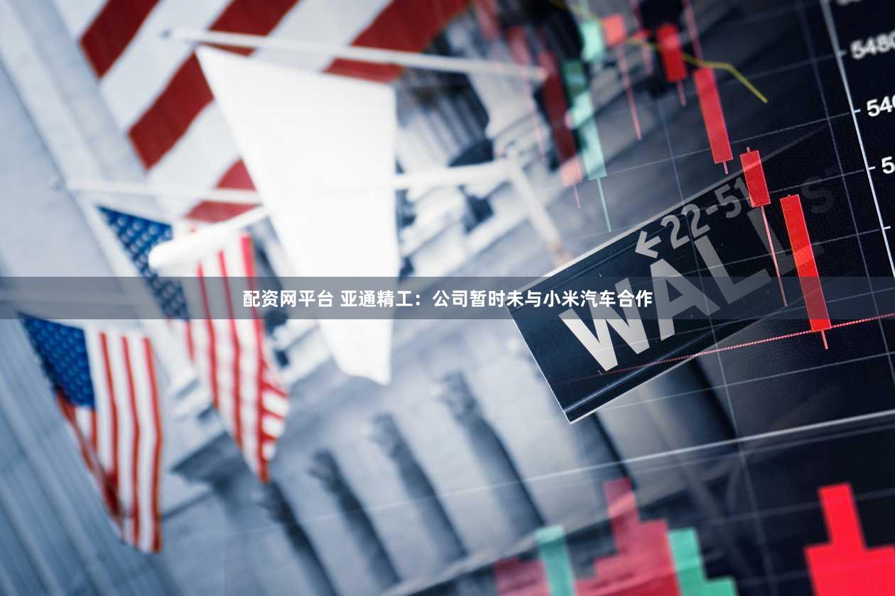 配资网平台 亚通精工：公司暂时未与小米汽车合作