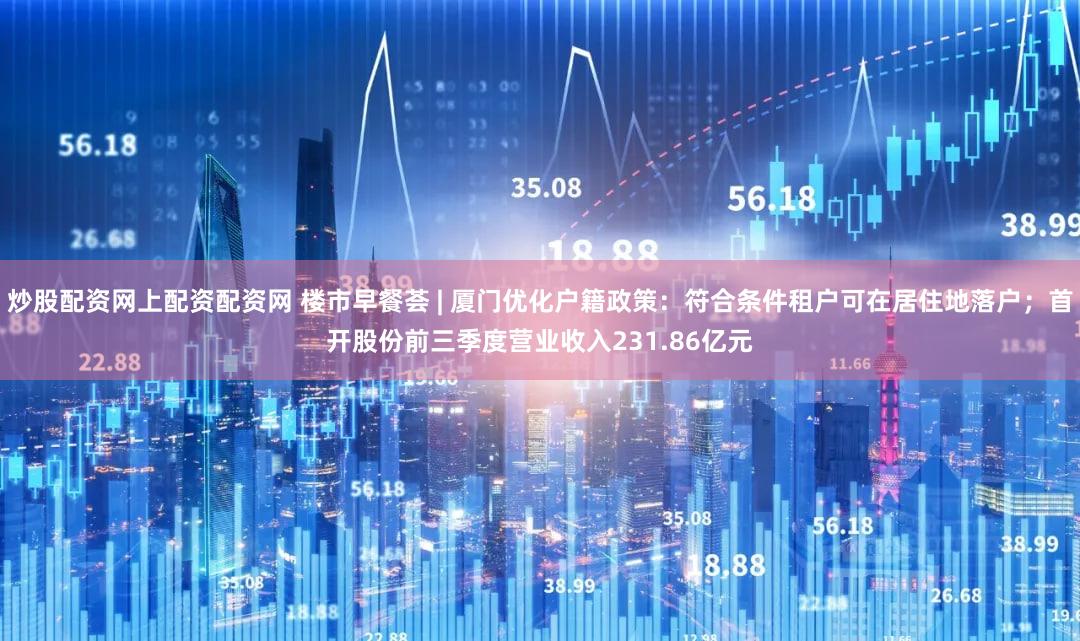 炒股配资网上配资配资网 楼市早餐荟 | 厦门优化户籍政策：符合条件租户可在居住地落户；首开股份前三季度营业收入231.86亿元