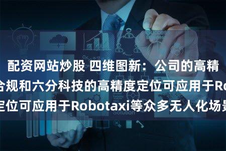 配资网站炒股 四维图新：公司的高精度地图、数据合规和六分科技的高精度定位可应用于Robotaxi等众多无人化场景