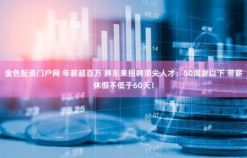 金色配资门户网 年薪超百万 胖东来招聘顶尖人才：50周岁以下 带薪休假不低于60天！