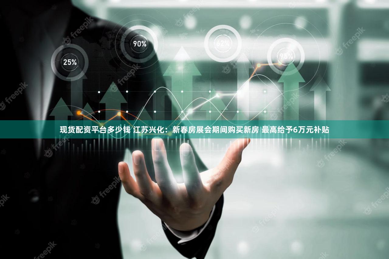 现货配资平台多少钱 江苏兴化：新春房展会期间购买新房 最高给予6万元补贴