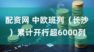 配资网 中欧班列（长沙）累计开行超6000列