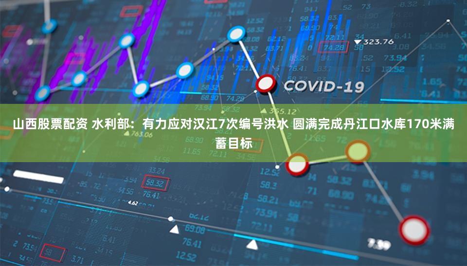 山西股票配资 水利部：有力应对汉江7次编号洪水 圆满完成丹江口水库170米满蓄目标
