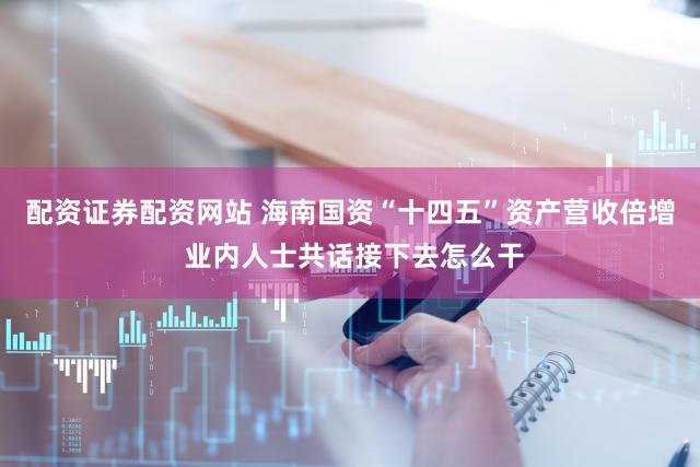配资证券配资网站 海南国资“十四五”资产营收倍增 业内人士共话接下去怎么干