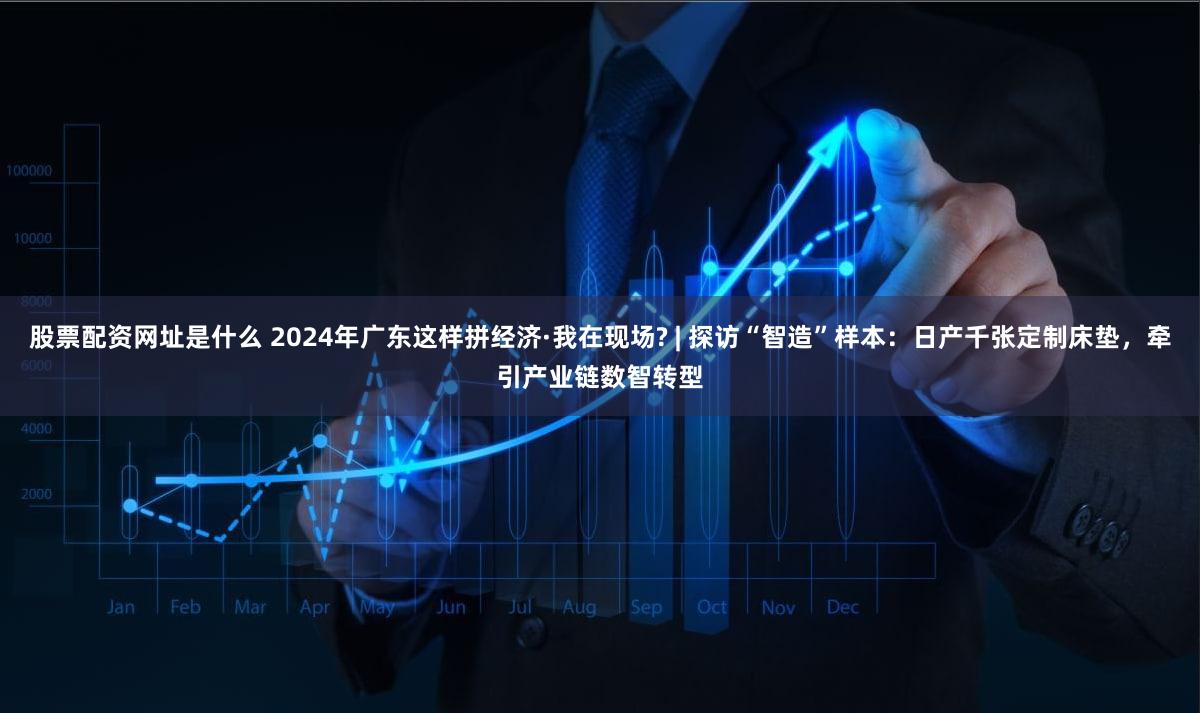 股票配资网址是什么 2024年广东这样拼经济·我在现场? | 探访“智造”样本：日产千张定制床垫，牵引产业链数智转型