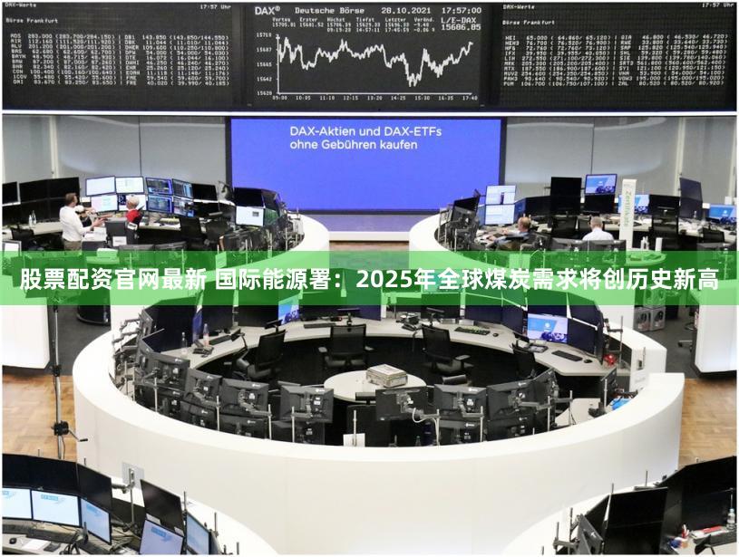 股票配资官网最新 国际能源署：2025年全球煤炭需求将创历史新高