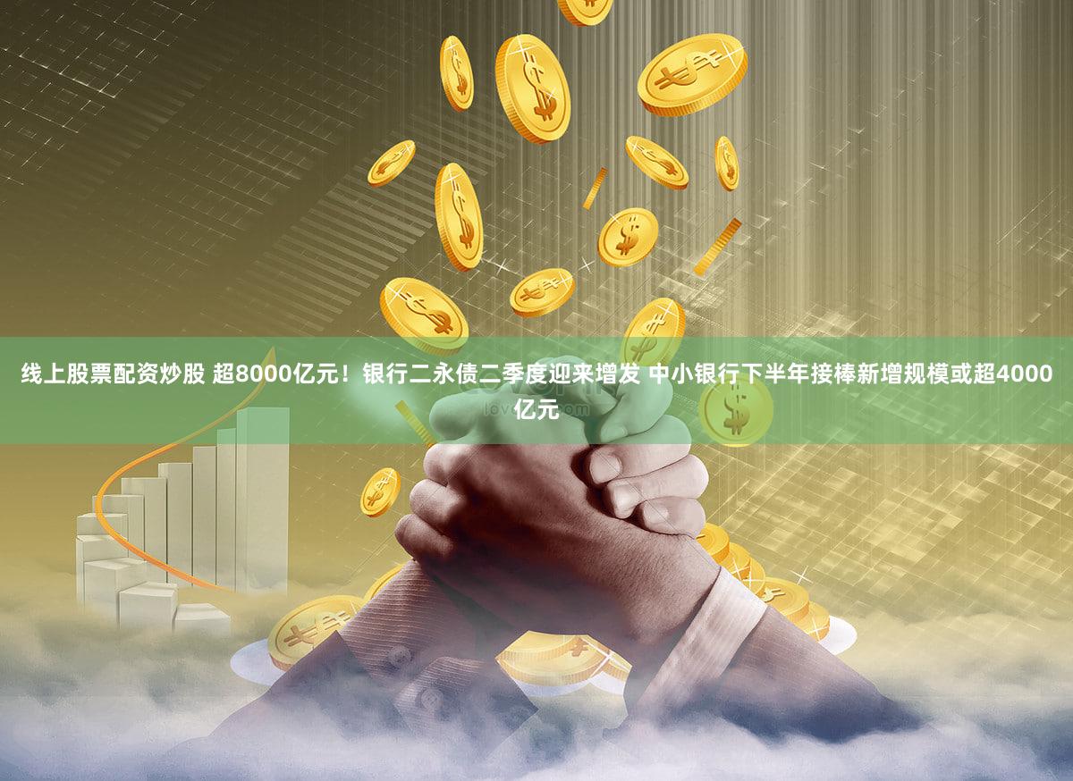 线上股票配资炒股 超8000亿元！银行二永债二季度迎来增发 中小银行下半年接棒新增规模或超4000亿元