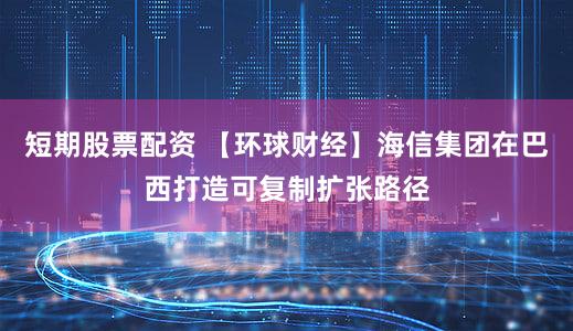 短期股票配资 【环球财经】海信集团在巴西打造可复制扩张路径