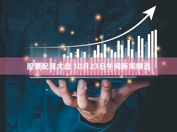 股票配资大盘 10月23日午间新闻精选