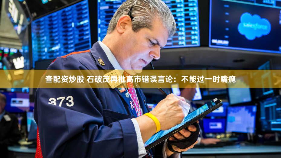 查配资炒股 石破茂再批高市错误言论：不能过一时嘴瘾