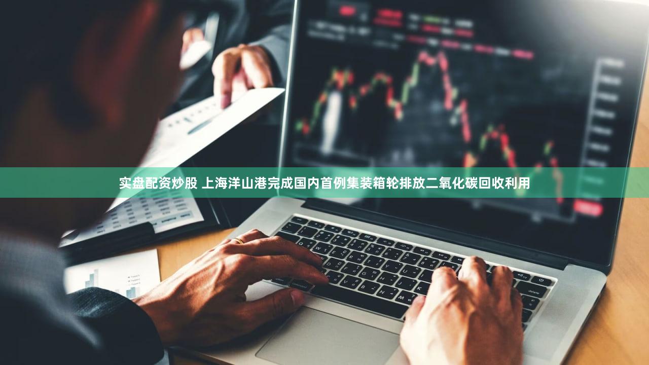 实盘配资炒股 上海洋山港完成国内首例集装箱轮排放二氧化碳回收利用